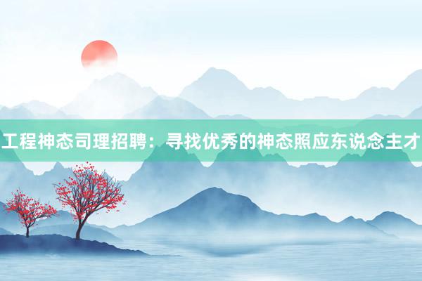 工程神态司理招聘：寻找优秀的神态照应东说念主才