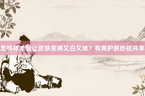 怎样样才智让皮肤变得又白又嫩？有用护肤妙技共享