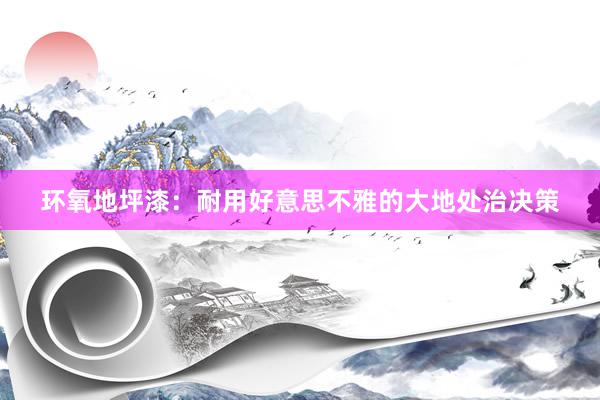 环氧地坪漆：耐用好意思不雅的大地处治决策