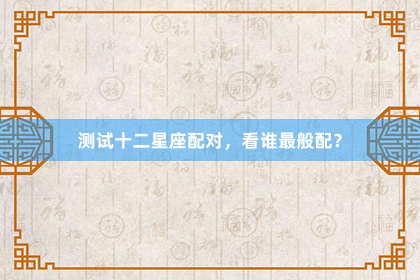 测试十二星座配对，看谁最般配？